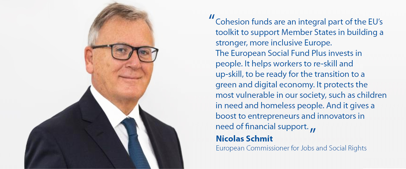 “Cohesion funds are an integral part of the EU's toolkit to support Member States in building a stronger, more inclusive Europe. The European Social Fund Plus invests in people. It helps workers to re-skill and up-skill, to be ready for the transition to a green and digital economy. It protects the most vulnerable in our society, such as children in need and homeless people. And it gives a boost to entrepreneurs and innovators in need of financial support.” Nicolas Schmit, Commissioner for Jobs and Social Rights 